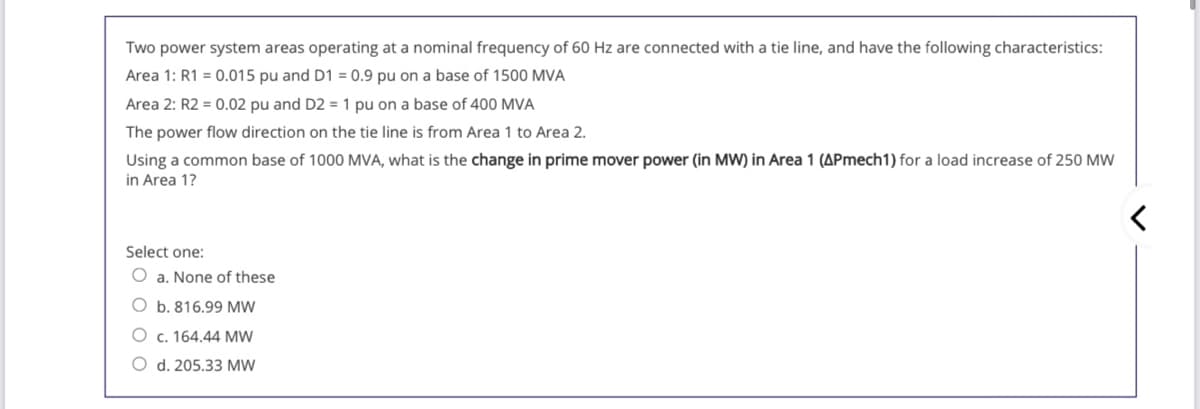 Two power system areas operating at a nominal frequency of 60 Hz are connected with a tie line, and have the following characteristics:
Area 1: R1 = 0.015 pu and D1 = 0.9 pu on a base of 1500 MVA
Area 2: R2 = 0.02 pu and D2 = 1 pu on a base of 400 MVA
The power flow direction on the tie line is from Area 1 to Area 2.
Using a common base of 1000 MVA, what is the change in prime mover power (in MW) in Area 1 (APmech1) for a load increase of 250 MW
in Area 1?
Select one:
O a. None of these
O b. 816.99 MW
O c. 164.44 MW
O d. 205.33 MW
