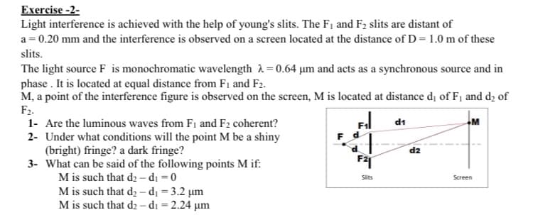 Exercise -2-
Light interference is achieved with the help of young's slits. The F₁ and F₂ slits are distant of
a = 0.20 mm and the interference is observed on a screen located at the distance of D = 1.0 m of these
slits.
The light source F is monochromatic wavelength = 0.64 µm and acts as a synchronous source and in
phase. It is located at equal distance from F1 and F2.
M, a point of the interference figure is observed on the screen, M is located at distance d₁ of F₁ and d₂ of
F2.
1- Are the luminous waves from F1 and F2 coherent?
2-
Under what conditions will the point M be a shiny
(bright) fringe? a dark fringe?
3- What can be said of the following points M if:
M is such that d₂-d₁ = 0
M is such that d₂-d₁ = 3.2 μm
M is such that d₂-d₁ = 2.24 μm
F d
F21
Slits
d1
d2
M
Screen