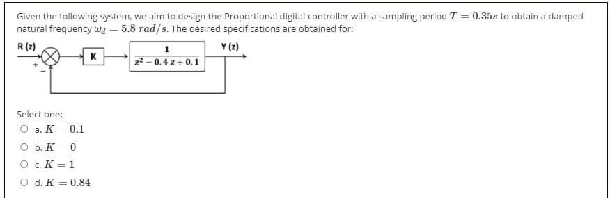 Given the following system, we aim to design the Proportional digital controller with a sampling period T = 0.35s to obtain a damped
natural frequency wa
5.8 rad/s. The desired specifications are obtained for:
Y (2)
R (z)
K
z2 – 0.4 z + 0.1
Select one:
O a. K = 0.1
O b. K = 0
O c. K = 1
O d. K = 0.84
