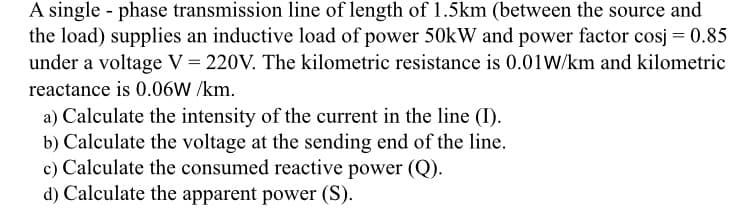 A single phase transmission line of length of 1.5km (between the source and
the load) supplies an inductive load of power 50kW and power factor cosj = 0.85
under a voltage V = 220V. The kilometric resistance is 0.01W/km and kilometric
reactance is 0.06W /km.
a) Calculate the intensity of the current in the line (I).
b) Calculate the voltage at the sending end of the line.
c) Calculate the consumed reactive power (Q).
d) Calculate the apparent power (S).