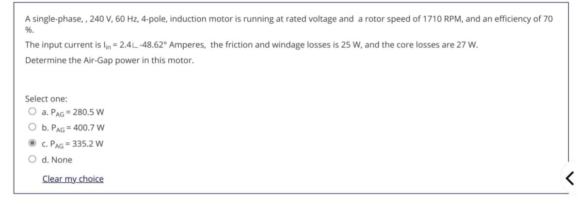 A single-phase, , 240 V, 60 Hz, 4-pole, induction motor is running at rated voltage and a rotor speed of 1710 RPM, and an efficiency of 70
%.
The input current is lin = 2.4L-48.62° Amperes, the friction and windage losses is 25 W, and the core losses are 27 W.
Determine the Air-Gap power in this motor.
Select one:
O a. PAG = 280.5 W
O b. PAG = 400.7 W
O c. PAG = 335.2 W
O d. None
Clear my choice
