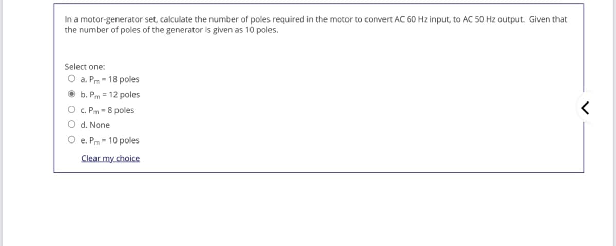 In a motor-generator set, calculate the number of poles required in the motor to convert AC 60 Hz input, to AC 50 Hz output. Given that
the number of poles of the generator is given as 10 poles.
Select one:
O a. Pm = 18 poles
O b. Pm = 12 poles
O c. Pm = 8 poles
O d. None
O e. Pm = 10 poles
Clear my choice
