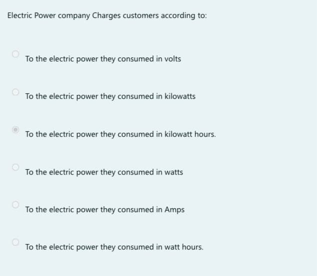 Electric Power company Charges customers according to:
To the electric power they consumed in volts
To the electric power they consumed in kilowatts
To the electric power they consumed in kilowatt hours.
To the electric power they consumed in watts
To the electric power they consumed in Amps
To the electric power they consumed in watt hours.