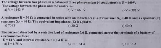 The voltage between two phases in a balanced three phase-system (4 conductors) is U = 660V.
The voltage between the phase and the neutral is:
a) V = 1143 V
b) V = 660 V
c) V = 381 V
A resistance R-30 2 is connected in series with an inductance (L) of reactance X₁.-40 52 and a capacitor (C)
reactance Xc-40 Q.The equivalent impedance (Z) is equal to:
a) 70 2
b) 30 (2
c) 50 2
The current absorbed by a resistive load of resistance 7.6 0, connected across the terminals of a battery of
electromotive force
E = 14 V and internal resistance r=0.4 0, is:
a) 1 = 1.75 A
b) I= 1.84 A
c) 1 = 35 A