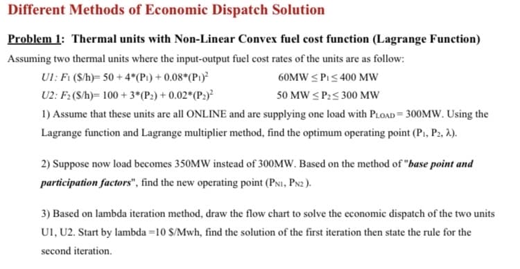 Different Methods of Economic Dispatch Solution
Problem 1: Thermal units with Non-Linear Convex fuel cost function (Lagrange Function)
Assuming two thermal units where the input-output fuel cost rates of the units are as follow:
Ul: Fi (S/h)= 50 + 4*(P1) + 0.08*(P1)²
60MW < PI< 400 MW
U2: F2 (S/h)= 100 + 3*(P2) + 0.02*(P2)²
50 MW < P2< 300 MW
1) Assume that these units are all ONLINE and are supplying one load with PLOAD = 300MW. Using the
Lagrange function and Lagrange multiplier method, find the optimum operating point (P1, P2, 2.).
2) Suppose now load becomes 350MW instead of 300MW. Based on the method of "base point and
participation factors", find the new operating point (PNI, PN2 ).
3) Based on lambda iteration method, draw the flow chart to solve the economic dispatch of the two units
U1, U2. Start by lambda =10 $/Mwh, find the solution of the first iteration then state the rule for the
second iteration.

