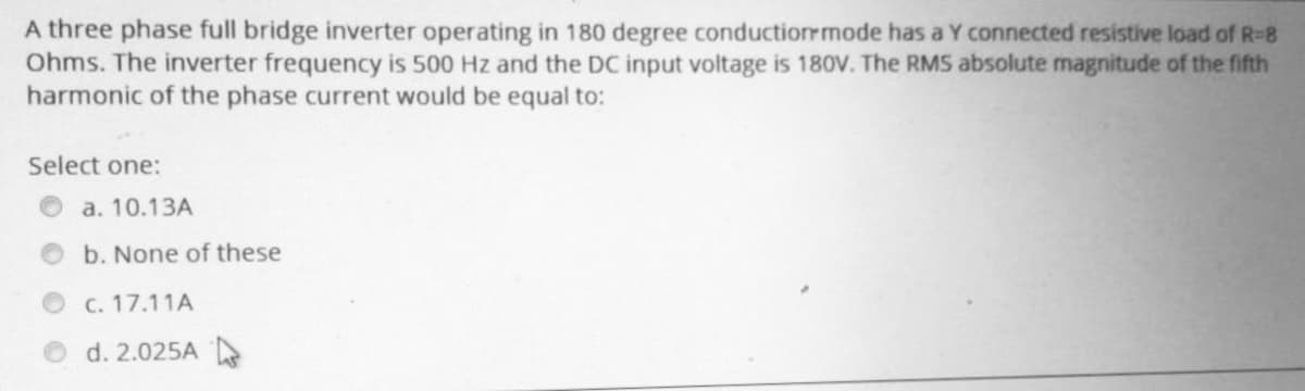 A three phase full bridge inverter operating in 180 degree conduction mode has a Y connected resistive load of R-8
Ohms. The inverter frequency is 500 Hz and the DC input voltage is 180V. The RMS absolute magnitude of the fifth
harmonic of the phase current would be equal to:
Select one:
a. 10.13A
b. None of these
c.17.11A
d. 2.025A