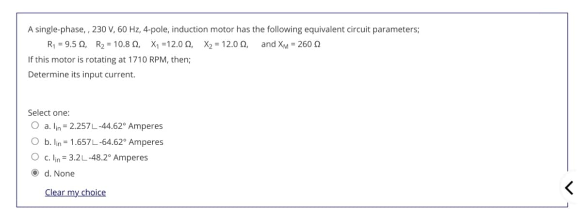 A single-phase, , 230 V, 60 Hz, 4-pole, induction motor has the following equivalent circuit parameters;
R 9.5 Ω, R -10.8 Ω , X , =1 2.0 Ω, X-12.0 Ω,
and XM = 260N
If this motor is rotating at 171O RPM, then;
Determine its input current.
Select one:
O a. lin = 2.257L-44.62° Amperes
O b. lin = 1.657L-64.62° Amperes
O c. lin = 3.2L-48.2° Amperes
O d. None
Clear my choice
