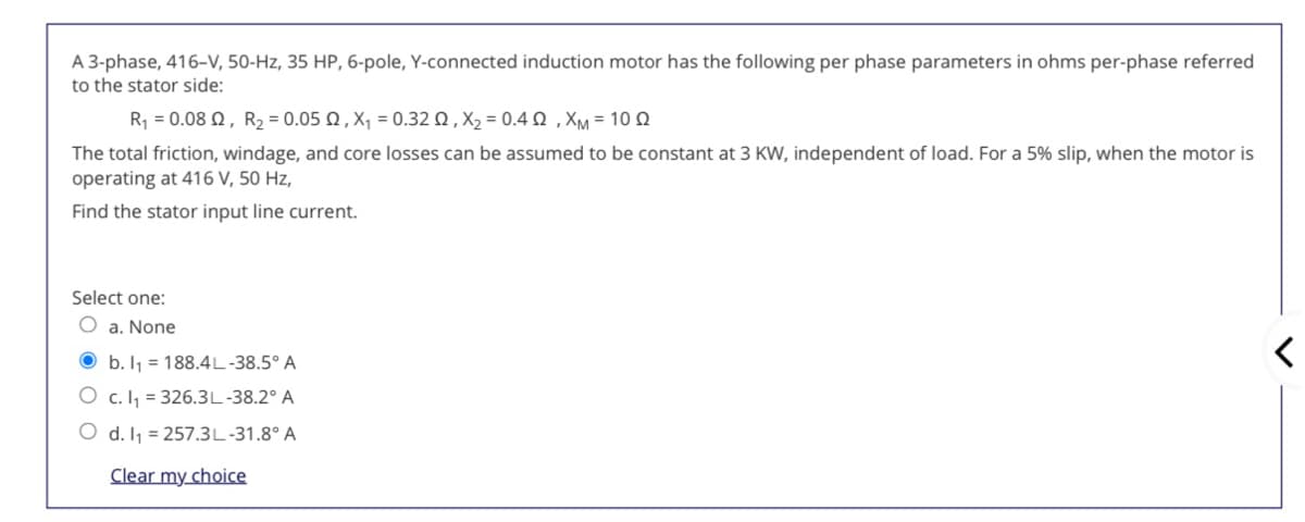 A 3-phase, 416-V, 50-Hz, 35 HP, 6-pole, Y-connected induction motor has the following per phase parameters in ohms per-phase referred
to the stator side:
R -0.08 Ω, R, - 0.05 Ω, X, -0.32 Ω , X, - 0.4 Ω , XM= 10 Ω
The total friction, windage, and core losses can be assumed to be constant at 3 KW, independent of load. For a 5% slip, when the motor is
operating at 416 V, 50 Hz,
Find the stator input line current.
Select one:
O a. None
O b. I1 = 188.4L-38.5° A
O c. I, = 326.3L-38.2° A
O d. Ij = 257.3L-31.8° A
Clear my choice
