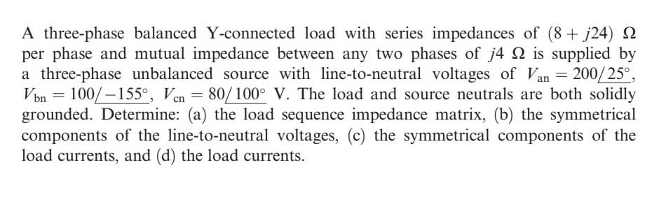 A three-phase balanced Y-connected load with series impedances of (8+ j24) Q
per phase and mutual impedance between any two phases of j4 Q is supplied by
a three-phase unbalanced source with line-to-neutral voltages of Van = 200/25°,
Von = 100/-155°, Ven = 80/100° V. The load and source neutrals are both solidly
grounded. Determine: (a) the load sequence impedance matrix, (b) the symmetrical
components of the line-to-neutral voltages, (c) the symmetrical components of the
load currents, and (d) the load currents.
%3D
