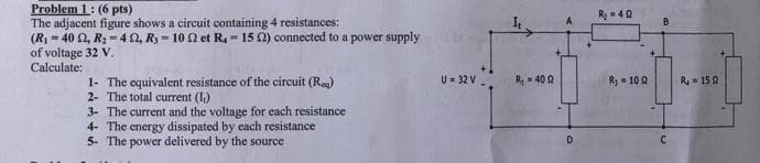 Problem 1: (6 pts)
The adjacent figure shows a circuit containing 4 resistances:
(R₁-402, R₂-422, Ry-102 et R-15 22) connected to a power supply
of voltage 32 V.
Calculate:
1- The equivalent resistance of the circuit (Reg)
2- The total current (1₁)
3- The current and the voltage for each resistance
4- The energy dissipated by each resistance
5- The power delivered by the source
U = 32 V
R₁ - 400
D
R₂ = 40
Ry=100
B
C
R-150