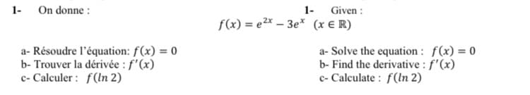 1-
On donne:
a- Résoudre l'équation: f(x) = 0
b- Trouver la dérivée : f'(x)
c- Calculer: f(ln 2)
1-
f(x)= e²x - 3ex
Given :
(x ER)
a- Solve the equation: f(x) = 0
b- Find the derivative : f'(x)
c- Calculate: f(ln 2)