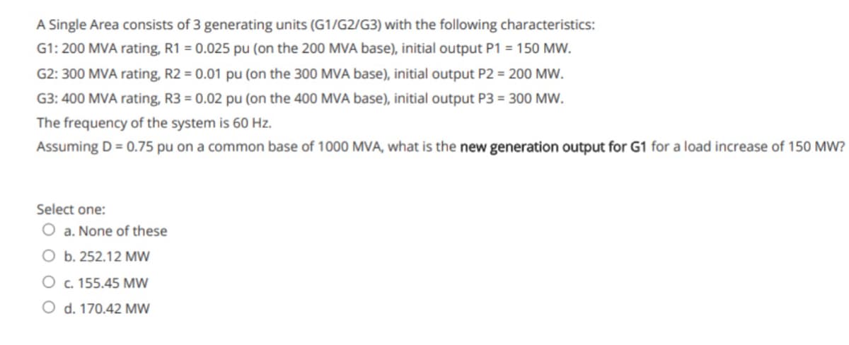 A Single Area consists of 3 generating units (G1/G2/G3) with the following characteristics:
G1: 200 MVA rating, R1 = 0.025 pu (on the 200 MVA base), initial output P1 = 150 MW.
G2: 300 MVA rating, R2 = 0.01 pu (on the 300 MVA base), initial output P2 = 200 MW.
G3: 400 MVA rating, R3 = 0.02 pu (on the 400 MVA base), initial output P3 = 300 MW.
The frequency of the system is 60 Hz.
Assuming D = 0.75 pu on a common base of 1000 MVA, what is the new generation output for G1 for a load increase of 150 MW?
Select one:
O a. None of these
O b. 252.12 MW
O c. 155.45 MW
O d. 170.42 MW