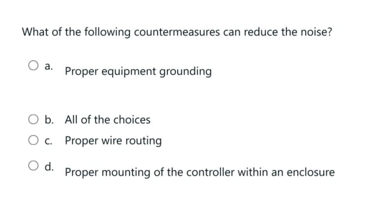 What of the following countermeasures can reduce the noise?
O a. Proper equipment grounding
O b.
All of the choices
O c. Proper wire routing
O d.
Proper mounting of the controller within an enclosure