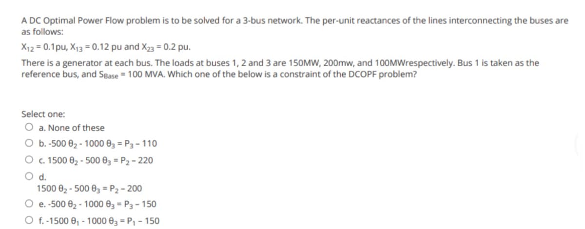 A DC Optimal Power Flow problem is to be solved for a 3-bus network. The per-unit reactances of the lines interconnecting the buses are
as follows:
X12 = 0.1pu, X13 = 0.12 pu and X23 = 0.2 pu.
There is a generator at each bus. The loads at buses 1, 2 and 3 are 150MW, 200mw, and 100MWrespectively. Bus 1 is taken as the
reference bus, and SBase = 100 MVA. Which one of the below is a constraint of the DCOPF problem?
Select one:
O a. None of these
O b. -500 0₂-1000 03 = P3 - 110
O c. 1500 0₂-500 03 = P₂ - 220
O d.
1500 0₂-500 03 = P₂ - 200
O e. -500 0₂-1000 03 = P3 - 150
O f. -1500 8₁-1000 03 = P₁ - 150