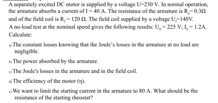 A separately excited DC motor is supplied by a voltage U=230 V. In normal operation,
the armature absorbs a current of I = 40 A. The resistance of the armature is R₂= 0.39
and of the field coil is R,= 120 92. The field coil supplied by a voltage U=140V.
a
A no-load test at the nominal speed gives the following results: U₁ = 225 V; I₁ = 1.2A.
Calculate:
a) The constant losses knowing that the Joule's losses in the armature at no load are
negligible.
b) The power absorbed by the armature.
c) The Joule's losses in the armature and in the field coil.
d) The efficiency of the motor (n).
e) We want to limit the starting current in the armature to 80 A. What should be the
resistance of the starting rheostat?