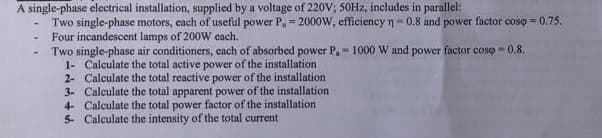 A single-phase electrical installation, supplied by a voltage of 220V; 50Hz, includes in parallel:
Two single-phase motors, each of useful power P, = 2000W, efficiency n = 0.8 and power factor cosp = 0.75.
Four incandescent lamps of 200W each.
Two single-phase air conditioners, each of absorbed power P. 1000 W and power factor cosp=0.8.
1- Calculate the total active power of the installation
2- Calculate the total reactive power of the installation
3- Calculate the total apparent power of the installation
4- Calculate the total power factor of the installation
5- Calculate the intensity of the total current