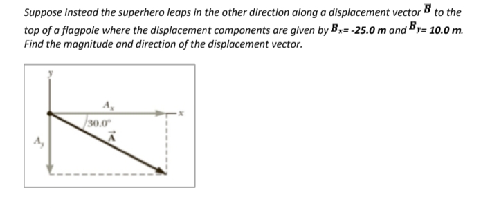 Suppose instead the superhero leaps in the other direction along a displacement vector B to the
top of a flagpole where the displacement components are given by By= -25.0 m and By= 10.0 m.
Find the magnitude and direction of the displacement vector.
30.0
A,
