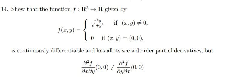 14. Show that the function f: R² → R given by
if (x, y) = 0,
²+y²
f(x, y)
{
0 if (x, y) = (0,0),
is continuously differentiable and has all its second order partial derivatives, but
a² f
8² f
əxəy
-(0,0) = -(0,0)
əyəx