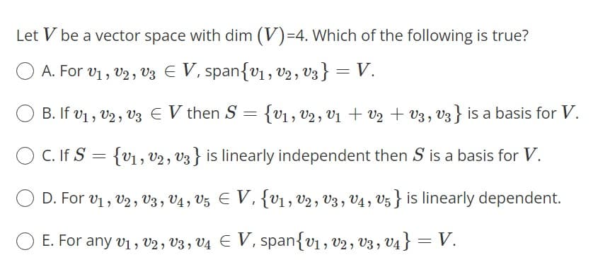 Let V be a vector space with dim (V)=4. Which of the following is true?
A. For v1, v2 , v3 E V, span{v , V2 , V3 } = V.
B. If v1 , v2 , V3 E V then S = {v1, vV2 , V1 + V2 + V3, v3} is a basis for V.
O C. If S = {v1, V2, V3} is linearly independent then S is a basis for V.
D. For v1, V2, v3 , V4 , V5 E V, {V1, V2 , V3 , V4 , V5 } is linearly dependent.
E. For any vi, V2 , V3 , V4 E V, span{v1, v2, v3, V4 } = V.
