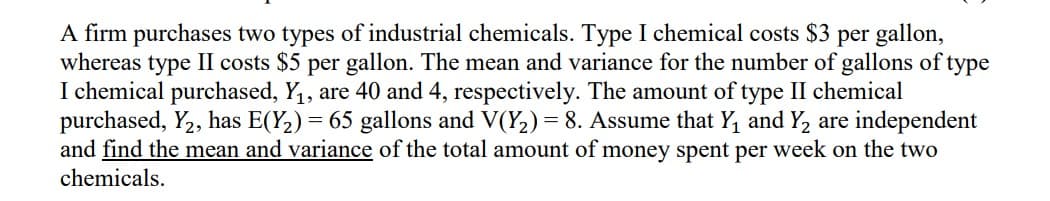 A firm purchases two types of industrial chemicals. Type I chemical costs $3 per gallon,
whereas type II costs $5 per gallon. The mean and variance for the number of gallons of type
I chemical purchased, Y,, are 40 and 4, respectively. The amount of type II chemical
purchased, Y2, has E(Y2) = 65 gallons and V(Y2) = 8. Assume that Y, and Y2 are independent
and find the mean and variance of the total amount of money spent per week on the two
chemicals.
