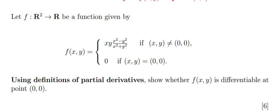 )-10 if (7,y) = (0,0).
Let f : R2 → R be a function given by
x² -y?
{
xy
if (x, y) # (0,0),
f(x, y) =
if (x, y) = (0,0).
Using definitions of partial derivatives, show whether f(x, y) is differentiable at
point (0,0).
[6]
