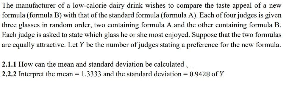 The manufacturer of a low-calorie dairy drink wishes to compare the taste appeal of a new
formula (formula B) with that of the standard formula (formula A). Each of four judges is given
three glasses in random order, two containing formula A and the other containing formula B.
Each judge is asked to state which glass he or she most enjoyed. Suppose that the two formulas
are equally attractive. Let Y be the number of judges stating a preference for the new formula.
2.1.1 How can the mean and standard deviation be calculated
2.2.2 Interpret the mean = 1.3333 and the standard deviation = 0.9428 of Y
