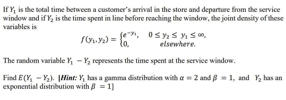 If Y, is the total time between a customer's arrival in the store and departure from the service
window and if Y2 is the time spent in line before reaching the window, the joint density of these
variables is
0 < y2 < Y1 < ∞,
elsewhere.
se-Y1,
f(V1. Y2) =
The random variable Y, - Y2 represents the time spent at the service window.
Find E (Y, – Y2). [Hint: Y, has a gamma distribution with a = 2 and ß = 1, and Y, has an
exponential distribution with B = 1]
%3D
