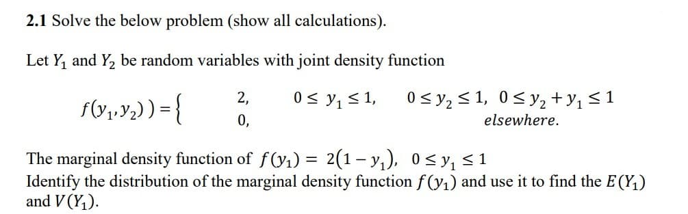 2.1 Solve the below problem (show all calculations).
Let Y, and Y2 be random variables with joint density function
f(Y1,Y2) ) = {
2,
0 < y, < 1,
0 < y, < 1, 0< y, + y, < 1
0,
elsewhere.
The marginal density function of f(y1) = 2(1– y,), 0< y, < 1
Identify the distribution of the marginal density function f (y1) and use it to find the E (Y,)
and V (Y,).
