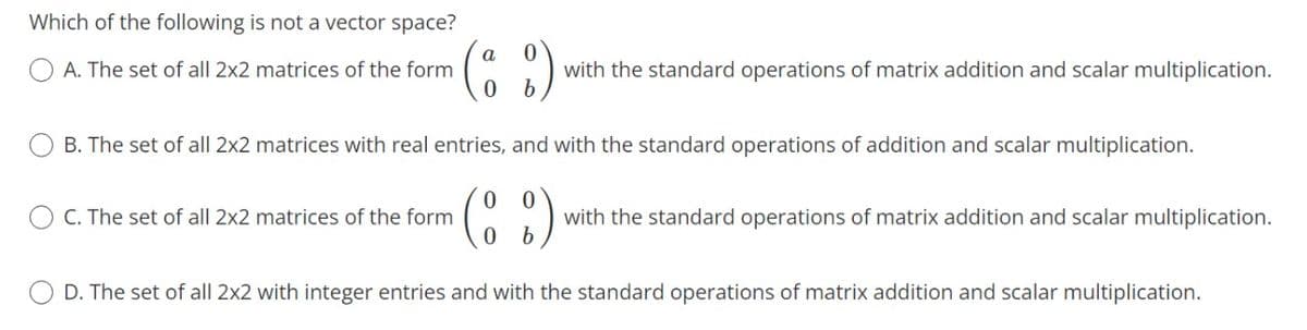 Which of the following is not a vector space?
a
A. The set of all 2x2 matrices of the form
with the standard operations of matrix addition and scalar multiplication.
B. The set of all 2x2 matrices with real entries, and with the standard operations of addition and scalar multiplication.
C. The set of all 2x2 matrices of the form
with the standard operations of matrix addition and scalar multiplication.
D. The set of all 2x2 with integer entries and with the standard operations of matrix addition and scalar multiplication.
