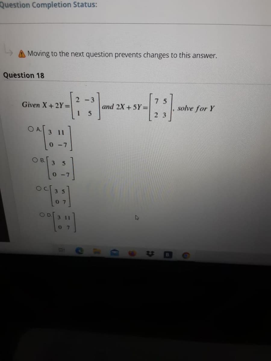 Question Completion Status:
Moving to the next question prevents changes to this answer.
Question 18
2-3
Given X+2Y =
7 5
and 2X +5Y=
solve for Y
23
O A.
3 11
0-7
OB.
3.
5.
0-7
35
07
OD.
3 11
C.

