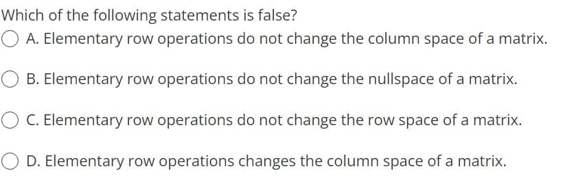 Which of the following statements is false?
O A. Elementary row operations do not change the column space of a matrix.
B. Elementary row operations do not change the nullspace of a matrix.
C. Elementary row operations do not change the row space of a matrix.
O D. Elementary row operations changes the column space of a matrix.
