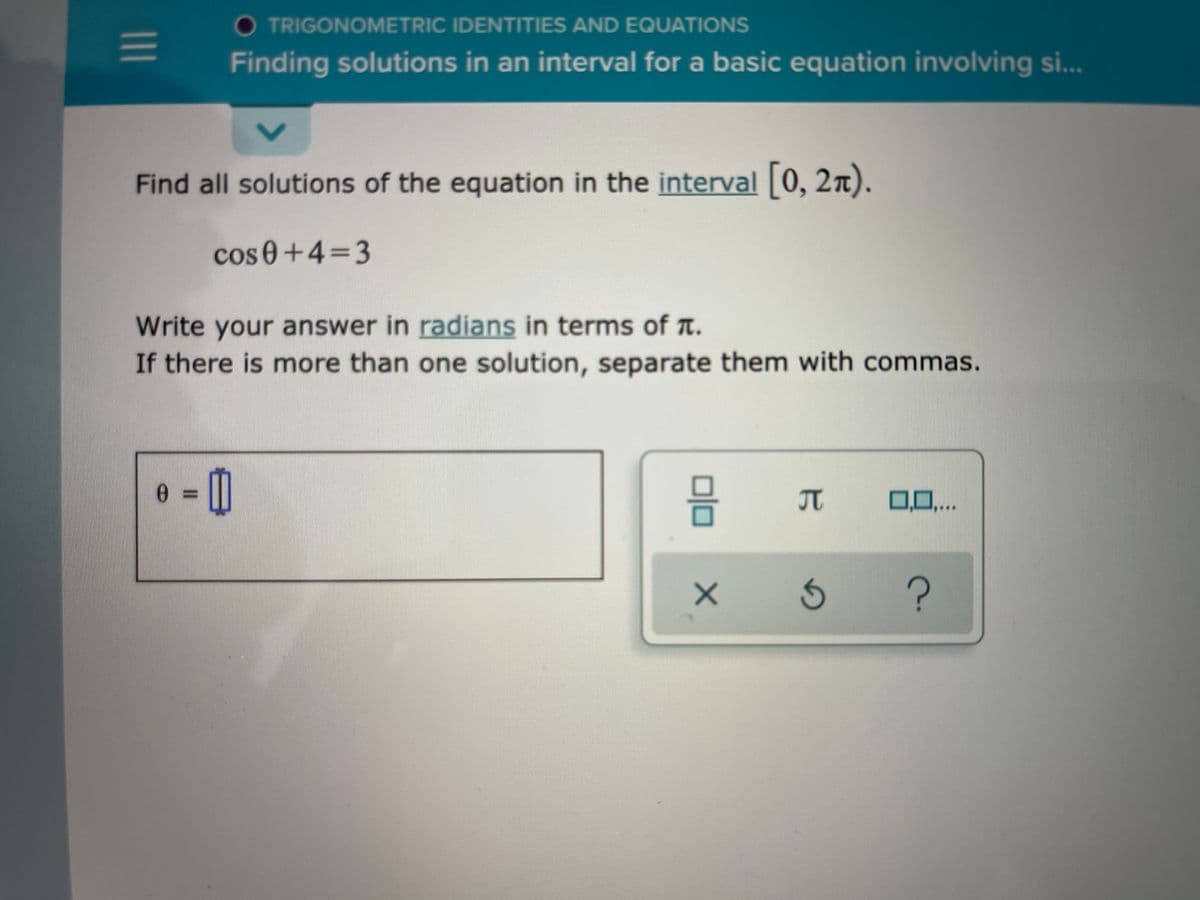 O TRIGONOMETRIC IDENTITIES AND EQUATIONS
Finding solutions in an interval for a basic equation involving si...
Find all solutions of the equation in the interval 0, 2n).
cos 0+4=3
Write your answer in radians in terms of t.
If there is more than one solution, separate them with commas.
IT
0,0,..
