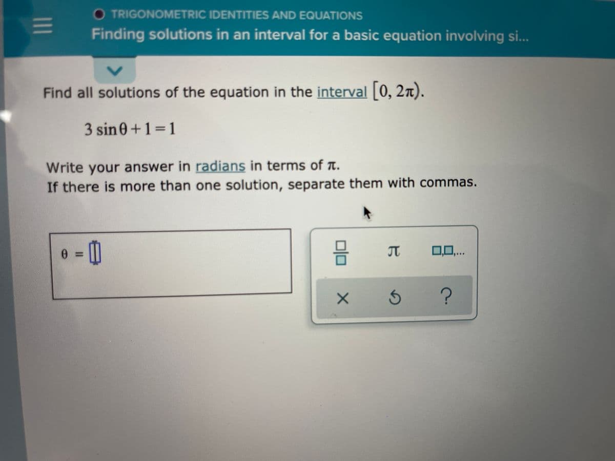 O TRIGONOMETRIC IDENTITIES AND EQUATIONS
Finding solutions in an interval for a basic equation involving si...
Find all solutions of the equation in the interval 0, 2x).
3 sin0+1 1
Write your answer in radians in terms of a.
If there is more than one solution, separate them with commas.
T
0,0,..
