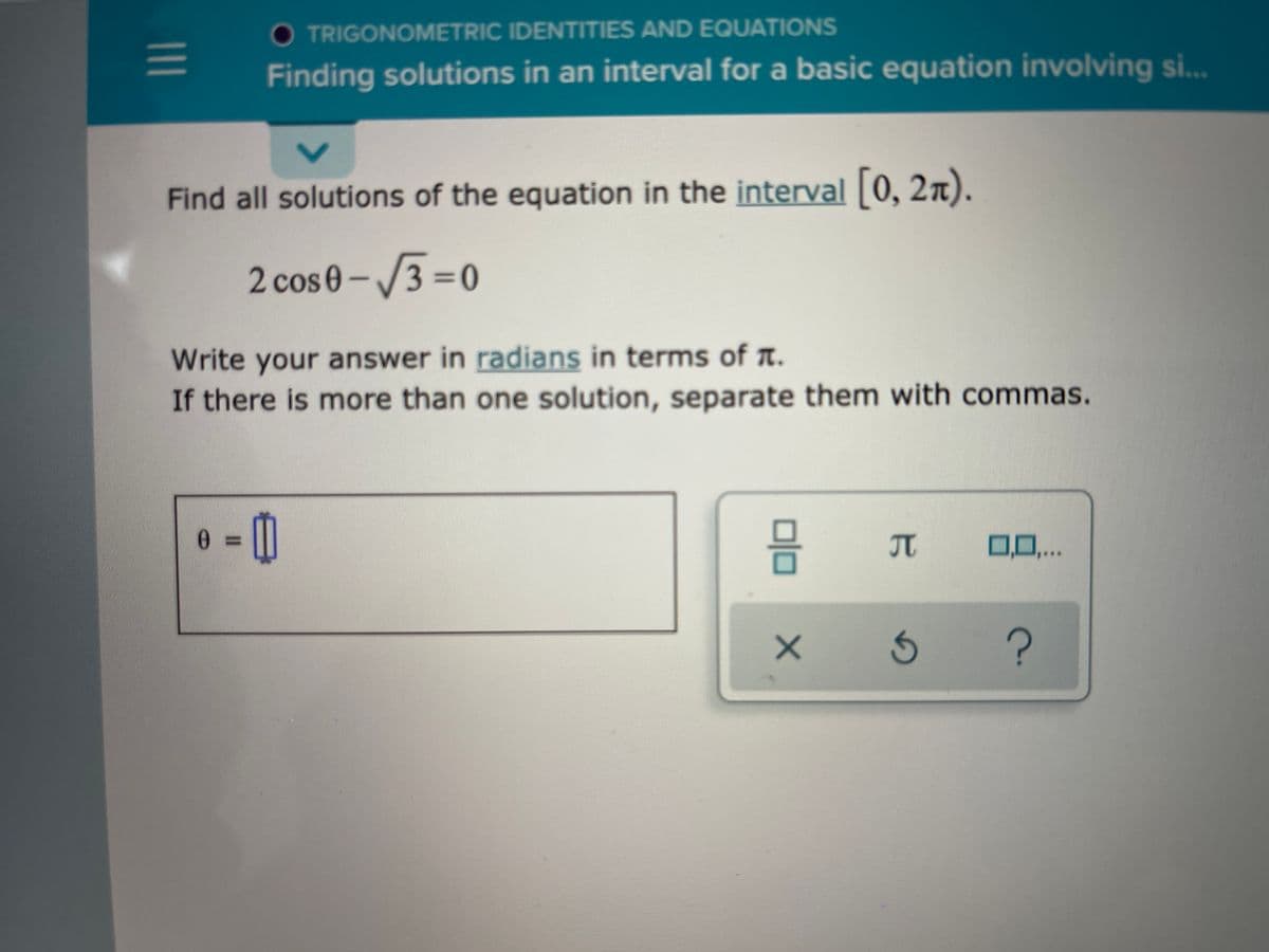 O TRIGONOMETRIC IDENTITIES AND EQUATIONS
Finding solutions in an interval for a basic equation involving si..
***
Find all solutions of the equation in the interval 0, 2n).
2 cos 0-3 =0
Write your answer in radians in terms of n.
If there is more than one solution, separate them with commas.
JT
0,0,..
?
