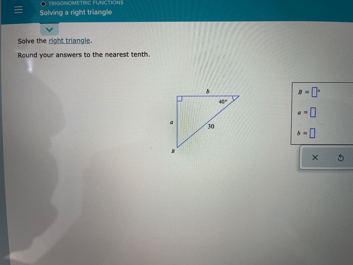 O TRIGONOMETRIC FUNCTIONS
Solving a right triangle
Solve the right triangle.
Round your answers to the nearest tenth.
B
40°
30
a
30
b =D]
%3D
B.
||
