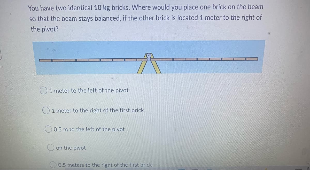 You have two identical 10 kg bricks. Where would you place one brick on the beam
so that the beam stays balanced, if the other brick is located 1 meter to the right of
the pivot?
A
1 meter to the left of the pivot
1 meter to the right of the first brick
0.5 m to the left of the pivot
on the pivot
0.5 meters to the right of the first brick