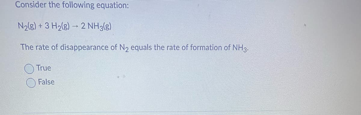 Consider the following equation:
N₂(g) + 3 H₂(g) → 2 NH3(g)
The rate of disappearance of N₂ equals the rate of formation of NH3.
True
False