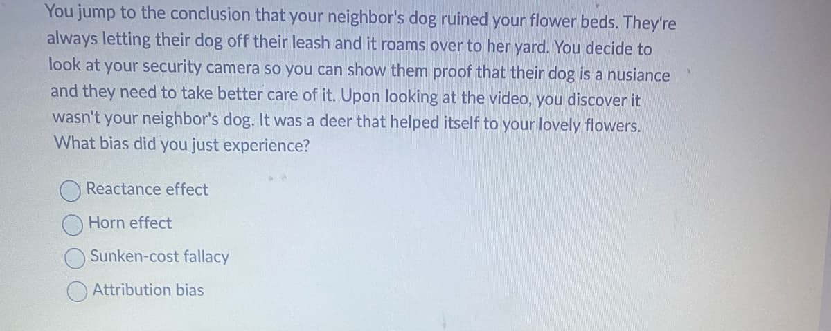 You jump to the conclusion that your neighbor's dog ruined your flower beds. They're
always letting their dog off their leash and it roams over to her yard. You decide to
look at your security camera so you can show them proof that their dog is a nusiance
and they need to take better care of it. Upon looking at the video, you discover it
wasn't your neighbor's dog. It was a deer that helped itself to your lovely flowers.
What bias did you just experience?
Reactance effect
Horn effect
Sunken-cost fallacy
Attribution bias