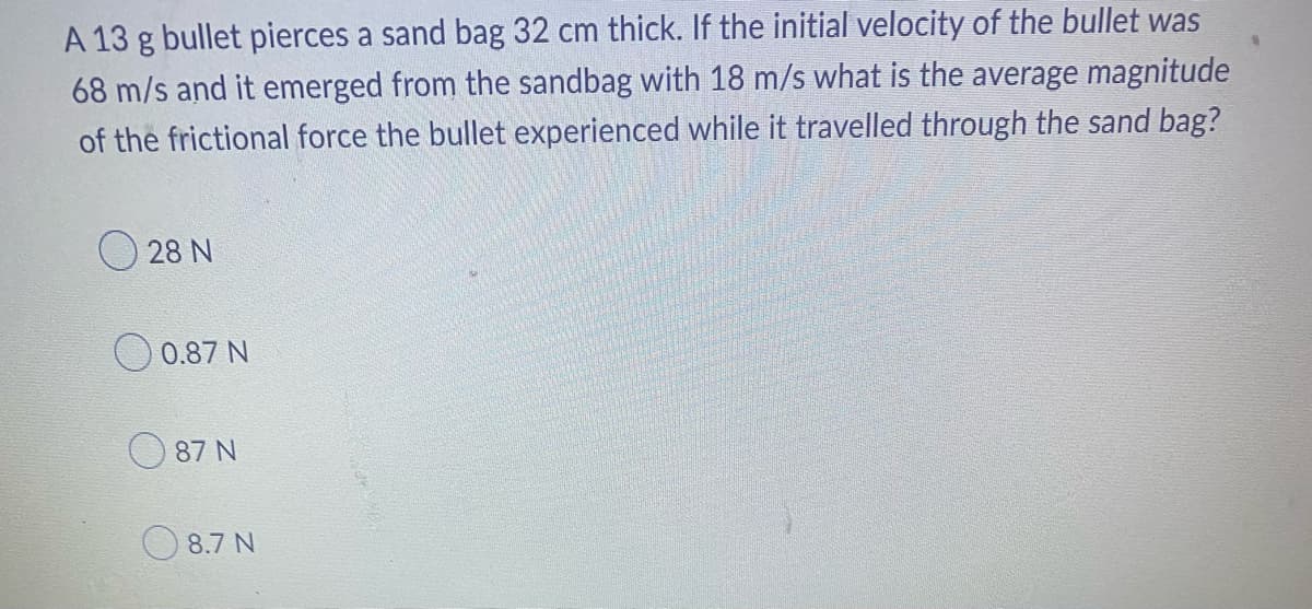 A 13 g bullet pierces a sand bag 32 cm thick. If the initial velocity of the bullet was
68 m/s and it emerged from the sandbag with 18 m/s what is the average magnitude
of the frictional force the bullet experienced while it travelled through the sand bag?
28 N
0.87 N
87 N
8.7 N