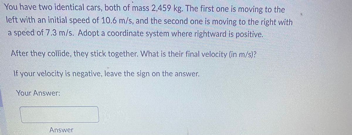 You have two identical cars, both of mass 2,459 kg. The first one is moving to the
left with an initial speed of 10.6 m/s, and the second one is moving to the right with
a speed of 7.3 m/s. Adopt a coordinate system where rightward is positive.
After they collide, they stick together. What is their final velocity (in m/s)?
If your velocity is negative, leave the sign on the answer.
Your Answer:
Answer