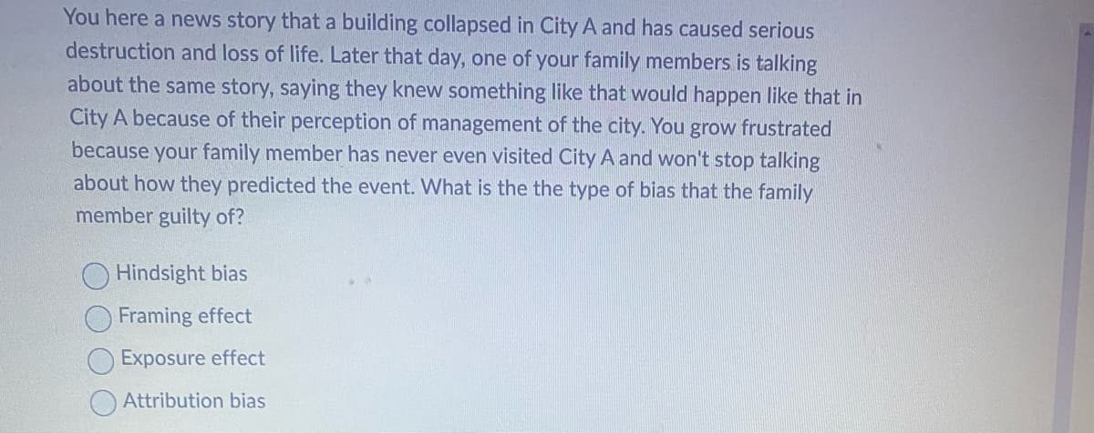 You here a news story that a building collapsed in City A and has caused serious
destruction and loss of life. Later that day, one of your family members is talking
about the same story, saying they knew something like that would happen like that in
City A because of their perception of management of the city. You grow frustrated
because your family member has never even visited City A and won't stop talking
about how they predicted the event. What is the the type of bias that the family
member guilty of?
Hindsight bias
Framing effect
Exposure effect
Attribution bias