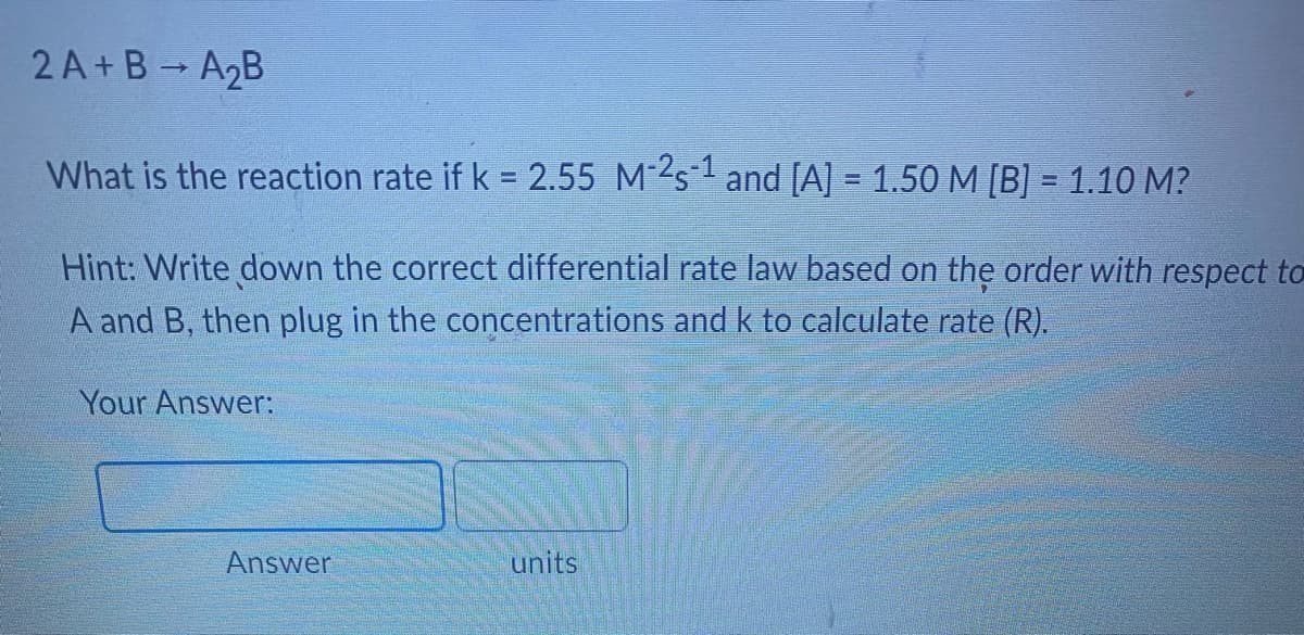 2A+B-A₂B
What is the reaction rate if k = 2.55 M-2s¹ and [A] = 1.50 M [B] = 1.10 M?
Hint: Write down the correct differential rate law based on the order with respect to
A and B, then plug in the concentrations and k to calculate rate (R).
Your Answer:
Answer
units