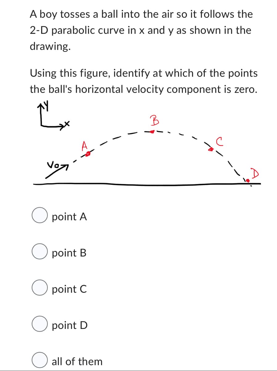 A boy tosses a ball into the air so it follows the
2-D parabolic curve in x and y as shown in the
drawing.
Using this figure, identify at which of the points
the ball's horizontal velocity component is zero.
B
حول
O point A
point B
point C
point D
all of them
