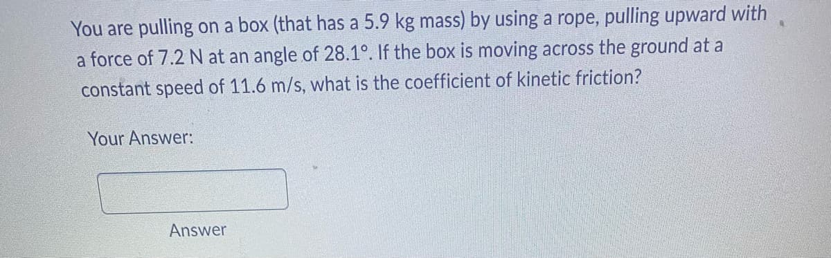 You are pulling on a box (that has a 5.9 kg mass) by using a rope, pulling upward with
a force of 7.2 N at an angle of 28.1°. If the box is moving across the ground at a
constant speed of 11.6 m/s, what is the coefficient of kinetic friction?
Your Answer:
Answer