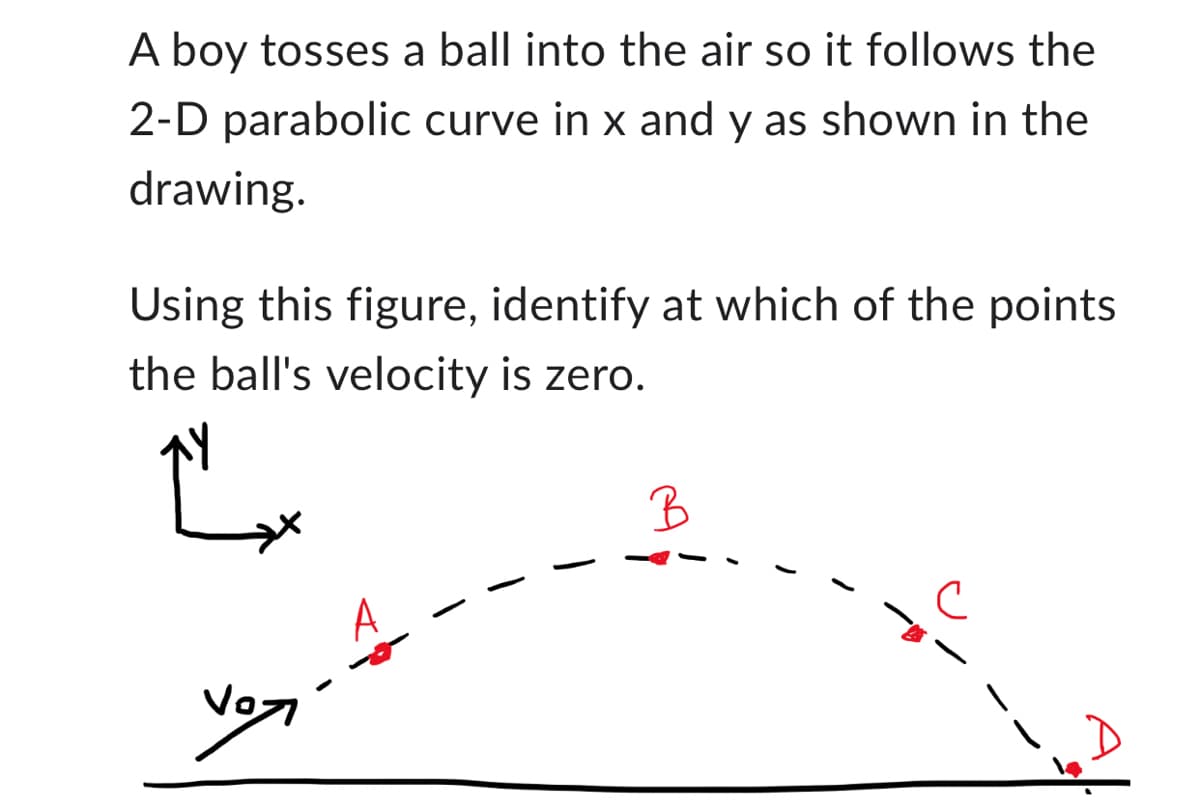 A boy tosses a ball into the air so it follows the
2-D parabolic curve in x and y as shown in the
drawing.
Using this figure, identify at which of the points
the ball's velocity is zero.
Ľ
B
с
Vo