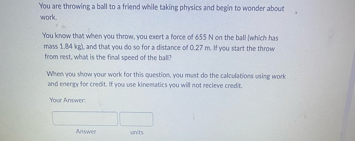 You are throwing a ball to a friend while taking physics and begin to wonder about
work.
You know that when you throw, you exert a force of 655 N on the ball (which has
mass 1.84 kg), and that you do so for a distance of 0.27 m. If you start the throw
from rest, what is the final speed of the ball?
When you show your work for this question, you must do the calculations using work
and energy for credit. If you use kinematics you will not recieve credit.
Your Answer:
units
Answer