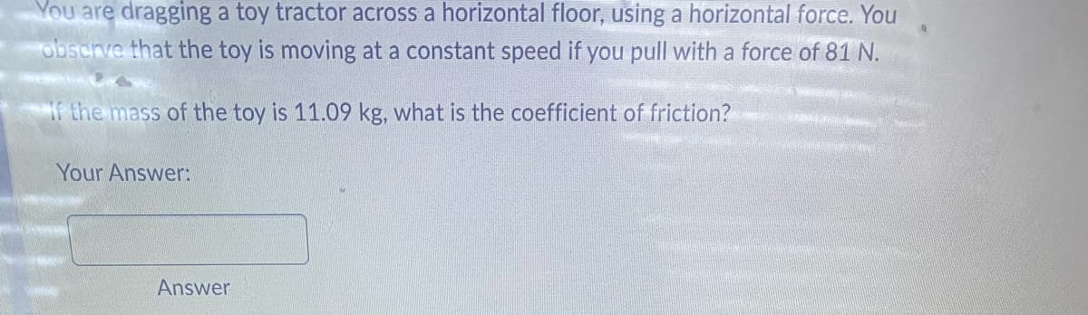 You are dragging a toy tractor across a horizontal floor, using a horizontal force. You
observe that the toy is moving at a constant speed if you pull with a force of 81 N.
If the mass of the toy is 11.09 kg, what is the coefficient of friction?
Your Answer:
Answer