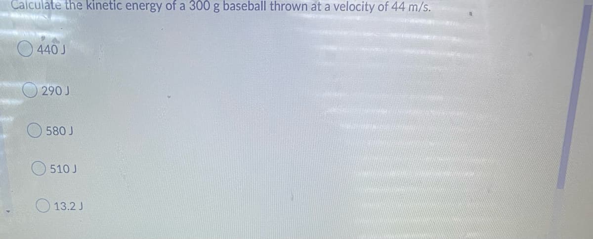 Calculate the kinetic energy of a 300 g baseball thrown at a velocity of 44 m/s.
NAS
440 J
290 J
580 J
510 J
13.2 J