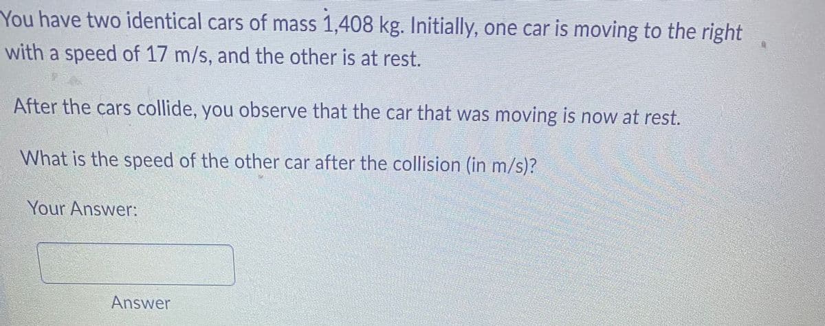 You have two identical cars of mass 1,408 kg. Initially, one car is moving to the right
with a speed of 17 m/s, and the other is at rest.
After the cars collide, you observe that the car that was moving is now at rest.
What is the speed of the other car after the collision (in m/s)?
Your Answer:
Answer