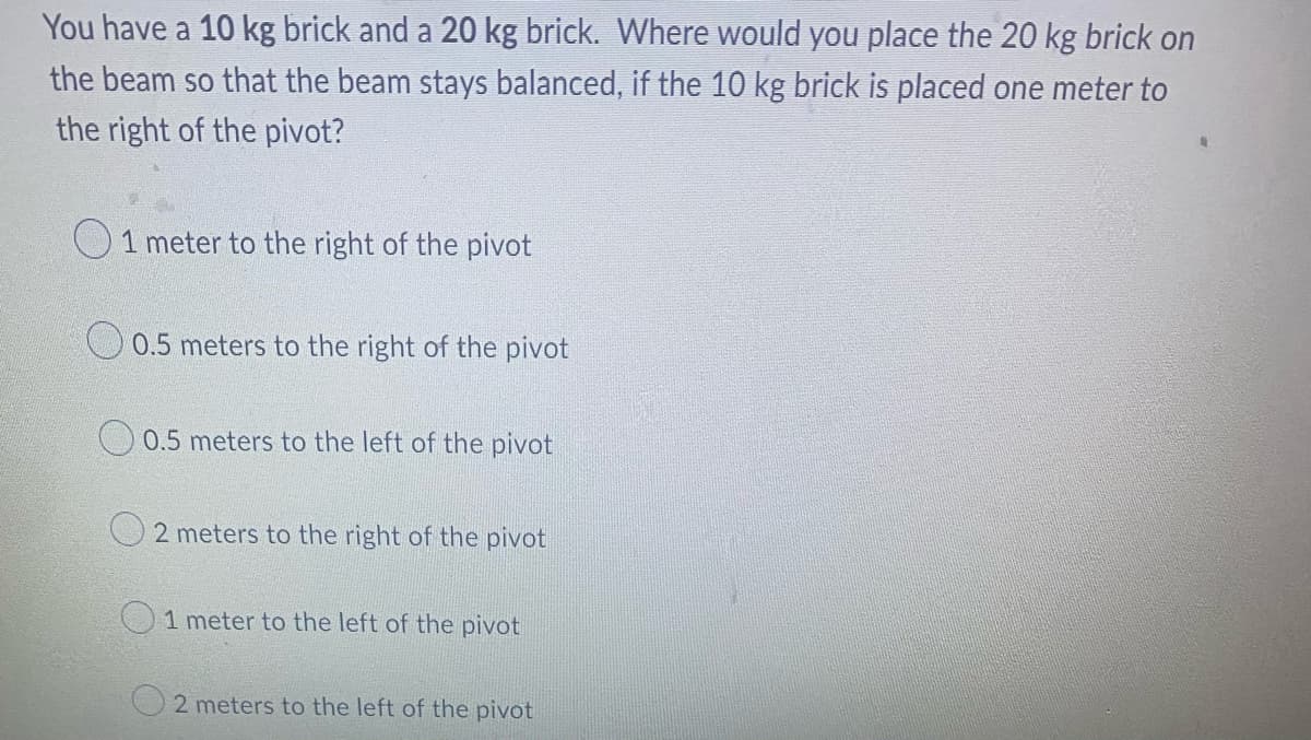 You have a 10 kg brick and a 20 kg brick. Where would you place the 20 kg brick on
the beam so that the beam stays balanced, if the 10 kg brick is placed one meter to
the right of the pivot?
1 meter to the right of the pivot
0.5 meters to the right of the pivot
0.5 meters to the left of the pivot
2 meters to the right of the pivot
1 meter to the left of the pivot
2 meters to the left of the pivot